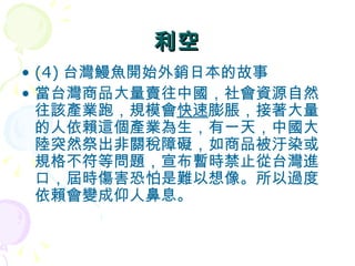 利空 (4) 台灣鰻魚開始外銷日本的故事  當台灣商品大量賣往中國，社會資源自然往該產業跑，規模會 快速 膨脹，接著大量的人依賴這個產業為生，有一天，中國大陸突然祭出非關稅障礙，如商品被汙染或規格不符等問題，宣布暫時禁止從台灣進口，屆時傷害恐怕是難以想像。所以過度依賴會變成仰人鼻息。  