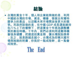 結論 台灣的黃金十年，個人和企業能夠做的是，利用中國給台灣的市場、資金、機會，發展出有獨特競爭力的產品，以迎戰未來市場開放後更大的競爭。而政府該做的是，在中國 GDP 成長還能維持在八％上下的優勢下，把這黃金十年視為調整體質的最佳時機。十年內，我們必須利用這難得機會強身健體，把握這段黃金期，讓台灣脫胎換骨；反之，就是路越走越小，台灣成為仰賴大國市場與施捨的附庸，你我好一點成陸幹，差一點會成陸勞。  The  End 