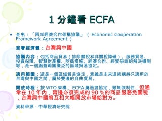 1 分鐘看 ECFA 全名： 「兩岸經濟合作架構協議」 （ Economic Cooperation Framework Agreement ）  簽署經濟體： 台灣與中國   協議內容： 包括商品貿易（排除關稅和非關稅障礙）、服務貿易、投資保障、智慧財產權、防衛措施、經濟合作、經貿爭端的解決機制等，是一個涵蓋範圍廣泛的區域貿易協定。  適用範圍： 這是一個區域貿易協定，意義是未來這架構將只適用於台灣與中國之間，屬於雙邊的自由貿易。  開放時程： 按 WTO 架構， ECFA 屬過渡協定，雖無強制性， 但通常在 10 年內，兩邊必須完成約 90 ％的商品服務免關稅，台灣與中國將互相大幅開放市場給對方。 資料來源：中華經濟研究院  