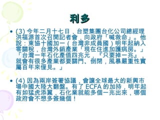 利多 (3) 今年二月十七日，台塑集團台化公司總經理洪福源首次召開記者會，向政府「喊救命」。他說：東協十國加一（台灣非成員國）明年起納入零關稅，台灣外銷產業「現在住進加護病房。」「台灣一年石化產值四兆元，『只要掉一兆』，就會有很多產業都要關門、倒閉，風暴嚴重性實屬百年來僅見。」  (4) 因為兩岸簽署協議，會讓全球最大的新興市場中國大陸大翻盤。有了 ECFA 的加持，明年起有如猛虎添翼，石化業就能多個一兆出來，哪個政府會不想多簽幾個！  
