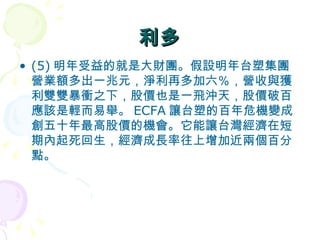 利多 (5) 明年受益的就是大財團。假設明年台塑集團營業額多出一兆元，淨利再多加六％，營收與獲利雙雙暴衝之下，股價也是一飛沖天，股價破百應該是輕而易舉。 ECFA 讓台塑的百年危機變成創五十年最高股價的機會。它能讓台灣經濟在短期內起死回生，經濟成長率往上增加近兩個百分點。    