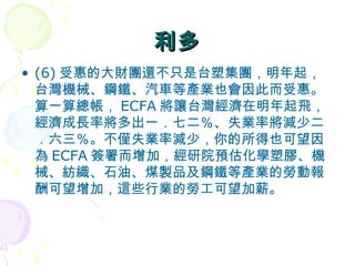 利多 (6) 受惠的大財團還不只是台塑集團，明年起，台灣機械、鋼鐵、汽車等產業也會因此而受惠。算一算總帳， ECFA 將讓台灣經濟在明年起飛，經濟成長率將多出一．七二％、失業率將減少二．六三％。不僅失業率減少，你的所得也可望因為 ECFA 簽署而增加，經研院預估化學塑膠、機械、紡織、石油、煤製品及鋼鐵等產業的勞動報酬可望增加，這些行業的勞工可望加薪。  