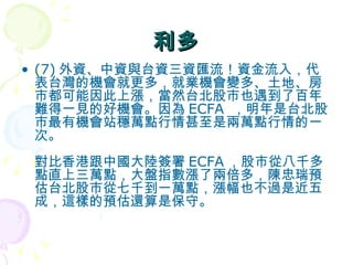 利多 (7) 外資、中資與台資三資匯流！資金流入，代表台灣的機會就更多，就業機會變多、土地、房市都可能因此上漲，當然台北股市也遇到了百年難得一見的好機會。因為 ECFA  ，明年是台北股市最有機會站穩萬點行情甚至是兩萬點行情的一次。  對比香港跟中國大陸簽署 ECFA ，股市從八千多點直上三萬點，大盤指數漲了兩倍多，陳忠瑞預估台北股市從七千到一萬點，漲幅也不過是近五成，這樣的預估還算是保守。  