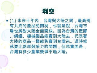 利空 (1) 未來十年內，台灣與大陸之間，最高將有九成的產品免關稅，也就是說，台灣市場也將對大陸全面開放。因為台灣的塑膠、鋼鐵、機械製品能賣到大陸去，代表著大陸的商品一樣能夠賣到台灣來。這時候就要比兩岸競爭力的問題，但現實面是，台灣有多少產業競爭不過大陸。  