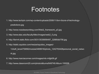 Footnotes1. http://www.techpin.com/wp-content/uploads/2008/11/ibm-future-of-technology-predictions.jpg2. http://www.rossdawsonblog.com/Web2_framework_p3.jpg3. http://www.elac.edu/faculty/titlev/images/web2_0.png4. http://farm4.static.flickr.com/3031/3039956497_32885db756.jpg5. http://static.squidoo.com/resize/squidoo_images/-1/draft_lens4759562module34699162photo_1242783426personal_social_network.jpg6. http://www.marciaconner.com/images/mlc-infgb09.gif7. http://www.classroom20.com/photo/albums/649749:Album:100006ED 6620 -Future Trends in Educational Technology