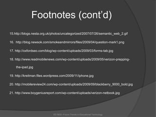Footnotes (cont’d)15.http://blogs.nesta.org.uk/photos/uncategorized/2007/07/26/semantic_web_2.gif16.  http://blog.newsok.com/smokeandmirrors/files/2009/04/question-mark1.png17. http://oxfordseo.com/blog/wp-content/uploads/2009/03/forms-tab.jpg18. http://www.readmobilenews.com/wp-content/uploads/2009/05/verizon-prepping-the-ipad.jpg19. http://kreitman.files.wordpress.com/2009/11/iphone.jpg20. http://mobilereview24.com/wp-content/uploads/2009/09/blackberry_9000_bold.jpg21.http://www.boygeniusreport.com/wp-content/uploads/verizon-netbook.jpgED 6620 -Future Trends in Educational Technology