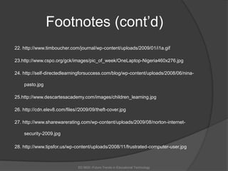 Footnotes (cont’d)22. http://www.timboucher.com/journal/wp-content/uploads/2009/01/i1a.gif23.http://www.cspo.org/gck/images/pic_of_week/OneLaptop-Nigeria460x276.jpg24. http://self-directedlearningforsuccess.com/blog/wp-content/uploads/2008/06/nina-pasto.jpg25.http://www.descartesacademy.com/images/children_learning.jpg26. http://cdn.elev8.com/files//2009/09/theft-cover.jpg27. http://www.sharewarerating.com/wp-content/uploads/2009/08/norton-internet-security-2009.jpg28. http://www.tipsfor.us/wp-content/uploads/2008/11/frustrated-computer-user.jpgED 6620 -Future Trends in Educational Technology