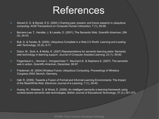 ReferencesAbowd G. D. & Mynatt, E D. (2000.) Charting past, present, and future research in ubiquitous 	computing. ACM Transactions on Computer-Human Interaction, 7 (1), 29-58.Berners-Lee, T., Hendler, J. & Lassila, O. (2001). The Semantic Web. Scientific American, 284 	(5), 34-43. Bull, G. & Ferster, B. (2005). Ubiquitous Complete in a Web 2.0 World. Learning and Leading 	with Technology, 33 (4), 9-11. Dzbor, M., Stutt, A. & Motta, E. (2007) Representations for semantic learning webs: Semantic 	web technology in learning support. Journal of Computer Assisted Learning, 23 (1), 69-82.  Feigenbaum L., Herman I., Hongsermeier T., Neumann E. & Stephens S. (2007). The semantic 	web in action. Scientific American, December, 90-97. Friedeman, M. (2004).Wireless Future: Ubiquitous Computing. Proceedings of Wireless 	Congress 2004, Munich, Germany.  Hall, R. (2009). Towards a Fusion of Formal and Informal Learning Environments: The Impact 	of the Read/Write Web. Electronic Journal of e-Learning, 7 (1), 29-40. Huang, W., Webster, D. & Wood, D. (2006). An intelligent semantic e-learning framework using 	context-aware semantic web technologies. British Journal of Educational Technology, 37 (3,) 351-373. ED 6620 -Future Trends in Educational Technology