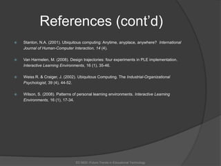 References (cont’d)Stanton, N.A. (2001). Ubiquitous computing: Anytime, anyplace, anywhere?  International 	Journal of Human-Computer Interaction, 14 (4). Van Harmelen, M. (2008). Design trajectories: four experiments in PLE implementation. 	Interactive Learning Environments, 16 (1), 35-46.Weiss R. & Craiger, J. (2002). Ubiquitous Computing. The Industrial-Organizational 	Psychologist, 39 (4), 44-52. Wilson, S. (2008). Patterns of personal learning environments. Interactive Learning 	Environments, 16 (1), 17-34.ED 6620 -Future Trends in Educational Technology