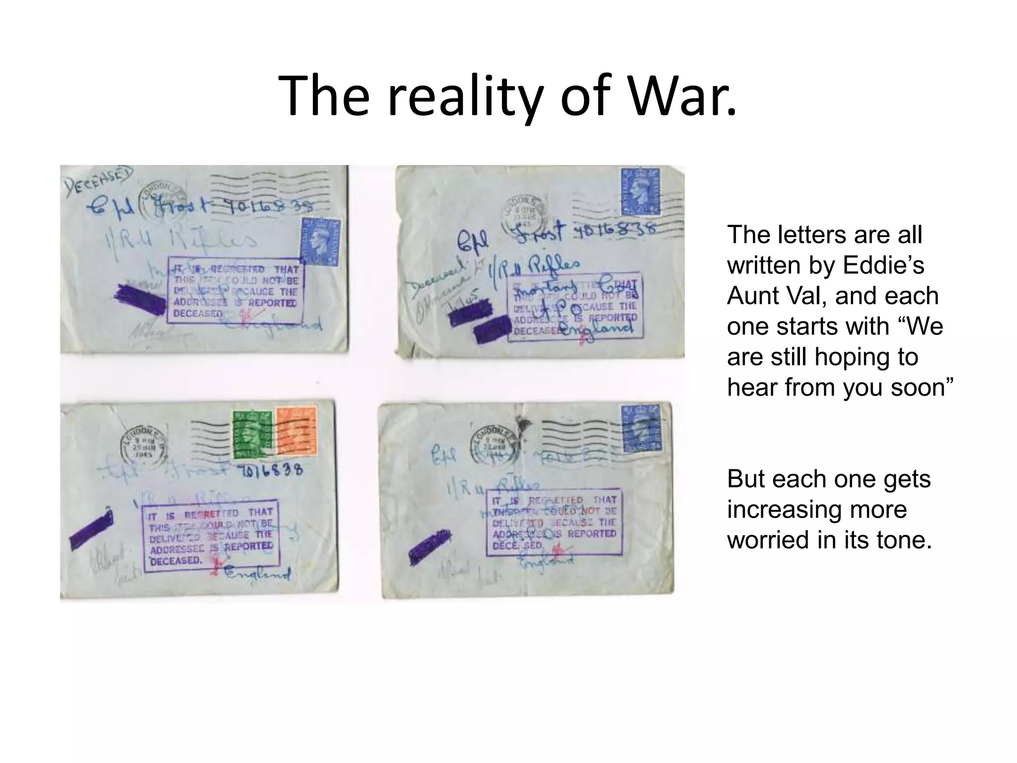 The reality of War.The letters are all written by Eddie’s Aunt Val, and each one starts with “We are still hoping to hear from you soon” But each one gets increasing more worried in its tone.