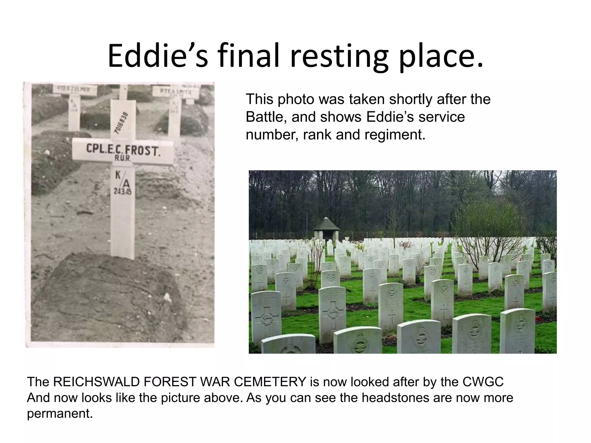 Eddie’s final resting place.This photo was taken shortly after the Battle, and shows Eddie’s service number, rank and regiment. The REICHSWALD FOREST WAR CEMETERY is now looked after by the CWGC And now looks like the picture above. As you can see the headstones are now more permanent.  