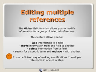 Editing multiple references The  Global Edit  function allows you to modify information for a group of selected references. This feature allows you to: -  add  information to a field -  move  information from one field to another -  delete  information from a field - search for a specific term and  replace  it with another. It is an efficient way of making modifications to multiple references in one easy step. 