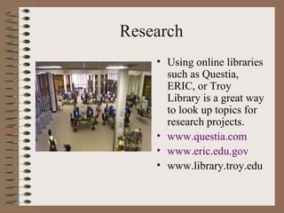 Research Using online libraries such as Questia, ERIC, or Troy Library is a great way to look up topics for research projects. www.questia.com www.eric.edu.gov www.library.troy.edu 