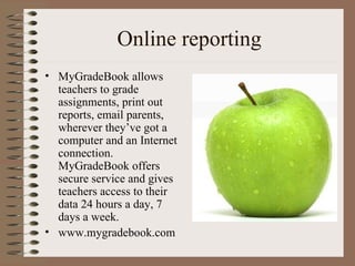 Online reporting MyGradeBook allows teachers to grade assignments, print out reports, email parents, wherever they’ve got a computer and an Internet connection. MyGradeBook offers secure service and gives teachers access to their data 24 hours a day, 7 days a week. www.mygradebook.com 