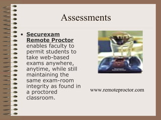 Assessments Securexam Remote Proctor  enables faculty to permit students to take web-based exams anywhere, anytime, while still maintaining the same exam-room integrity as found in a proctored classroom.  www.remoteproctor.com 