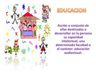 EDUCACION Acción o conjunto de ellas destinadas a desarrollar en la persona su capacidad intelectual, una determinada facultad o el carácter: educación audiovisual. 