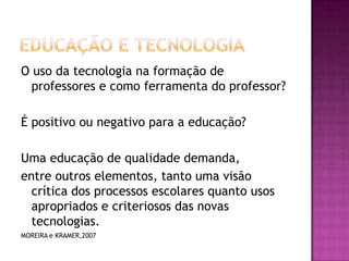 Educação e TecnologiaO uso da tecnologia na formação de professores e como ferramenta do professor?É positivo ou negativo para a educação?Uma educação de qualidade demanda,entre outros elementos, tanto uma visão crítica dos processos escolares quanto usos apropriados e criteriosos das novas tecnologias.MOREIRA e KRAMER,2007