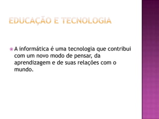 Educação e TecnologiaA informática é uma tecnologia que contribui com um novo modo de pensar, da aprendizagem e de suas relações com o mundo.