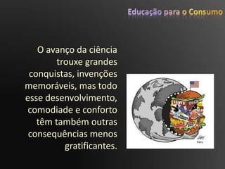 Educação para o ConsumoO avanço da ciência trouxe grandes conquistas, invenções memoráveis, mas todo esse desenvolvimento, comodiade e conforto têm também outras consequências menos gratificantes. 