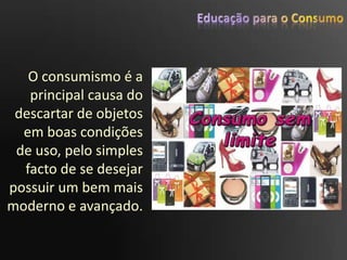 Educação para o ConsumoO consumismo é a principal causa do descartar de objetos em boas condições de uso, pelo simples facto de se desejar possuir um bem mais moderno e avançado.