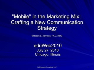&quot;Mobile&quot; in the Marketing Mix:  Crafting a New Communication Strategy   ©Robert E. Johnson, Ph.D. 2010   eduWeb2010 July 27, 2010 Chicago, Illinois 
