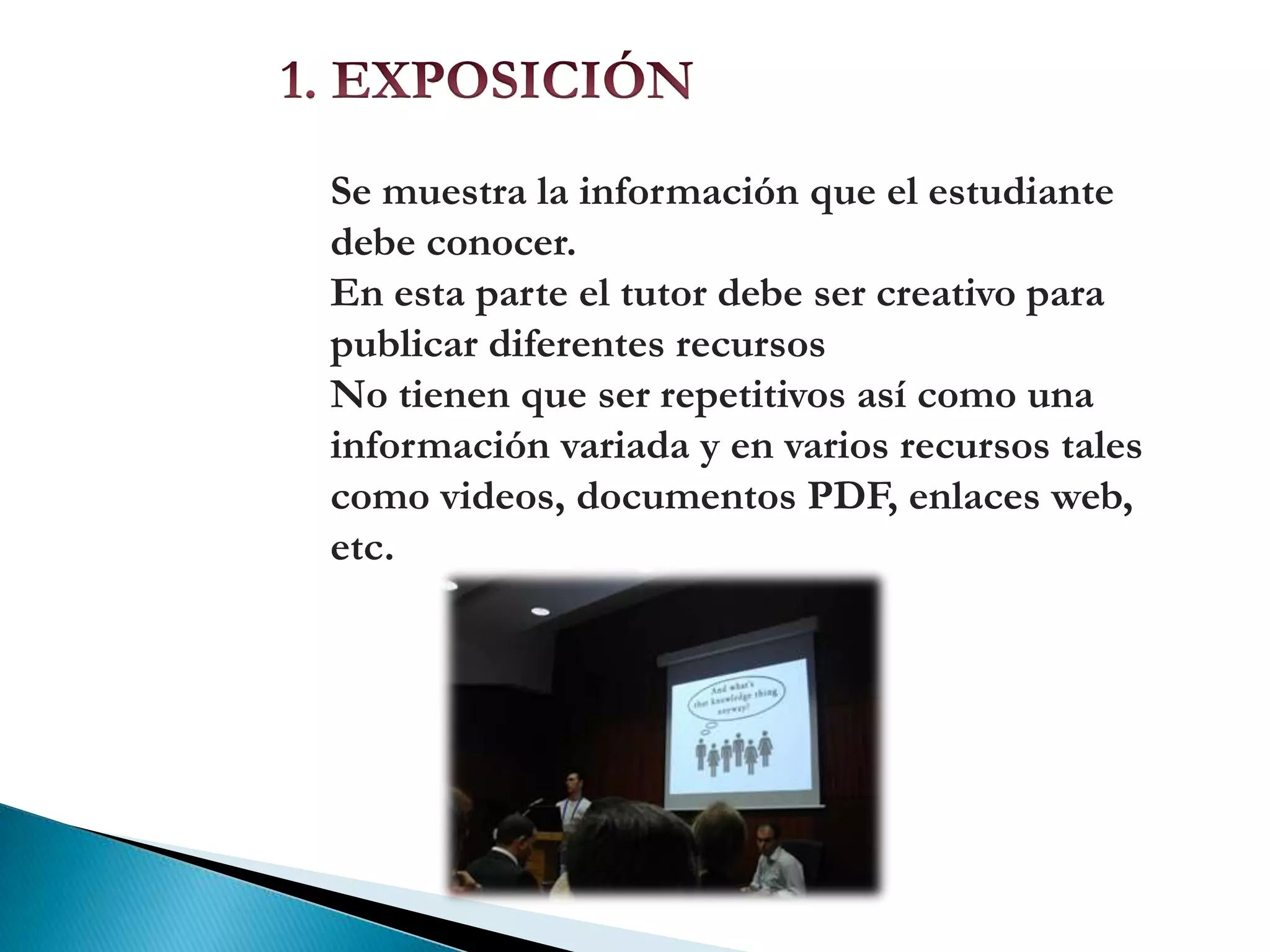 Está dividido en cuatro secciones.1. EXPOSICIÓNSe muestra la información que el estudiante debe conocer.En esta parte el tutor debe ser creativo para publicar diferentes recursosNo tienen que ser repetitivos así como una información variada y en varios recursos tales como videos, documentos PDF, enlaces web, etc.