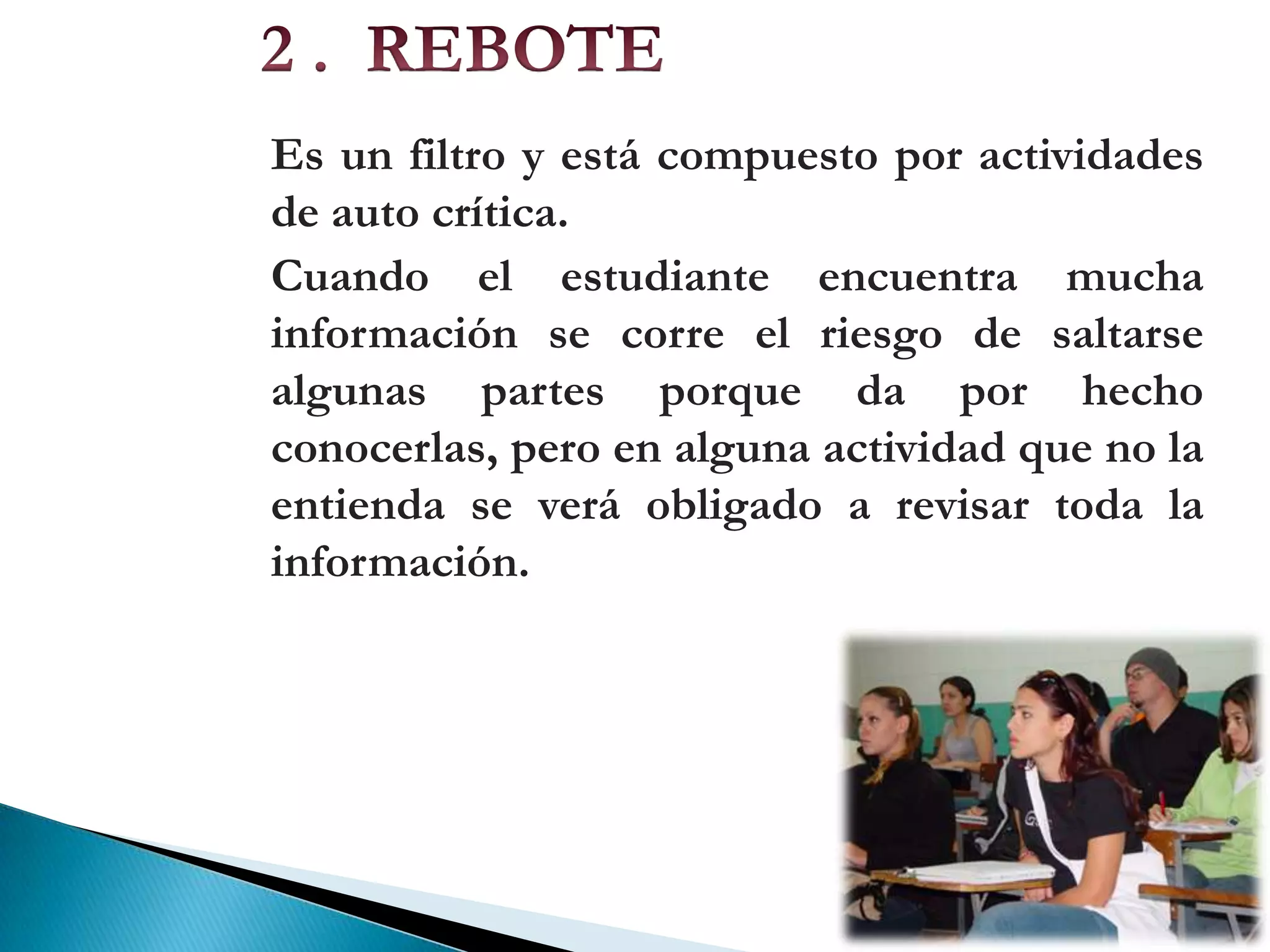 2 . REBOTEEs un filtro y está compuesto por actividades de auto crítica.Cuando el estudiante encuentra mucha información se corre el riesgo de saltarse algunas partes porque da por hecho conocerlas, pero en alguna actividad que no la entienda se verá obligado a revisar toda la información.