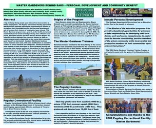 MASTER GARDENERS BEHIND BARS – PERSONAL DEVELOPMENT AND COMMUNITY BENEFIT
Erwin Elsner, Agricultural Educator, MSU Extension, Grand Traverse County
Roberta Dow, Water Quality Educator, MSU Extension, Grand Traverse County
Steve Fouch, Agricultural Educator, MSU Extension, Benzie County
Mike Burgess, Food Service Director, Pugsley Correctional Facility, Kingsley, MI


Abstract                                                               Origins of the Program                                             Inmate Personal Development
                                                                         State Senator Jason Allen and Representative Wayne                 The Michigan Department of Corrections has an Education
A big challenge facing people upon release from incarceration is
finding employment. The Pugsley Correctional Facility approached       Schmidt were involved in establishing the Master Gardener          Action Plan for the benefit of prisoners.
MSU Extension regarding educational programming for inmates to         Program at PCF, making the original contacts with the prison
strengthen their knowledge base for their personal development         administration staff and the Grand Traverse office of Michigan       “The Mission of the education programs is to
and to increase their chances of employment upon release. The          State University Extension in the summer of 2008. The first
Master Gardener program was a good fit, as the facility had already    series of classes was conducted in January-March 2009. Ex-
                                                                                                                                          provide educational opportunities for prisoners
established several inmate-tended gardening sites within the com-      tension Educators Elsner, Dow and Fouch and Bill Bassett, a        to take responsibility for developing their aca-
pound. Seventeen inmates and Food Service Director Burgess en-         retired vocational agriculture instructor, taught all of the       demic, work and social competencies to assist
rolled for the first offering of the course in January of 2009; in-    classes.
mates were personally responsible for the course fees to assure a                                                                         them to become contributing, positive members
good “buy-in” on their behalf. Standard MSU Master Gardener
                                                                       The Master Gardener Trainees                                       of the prison community while incarcerated and
course materials were used, with some modifications as needed to
                                                                                                                                          productive members of their communities upon
conform to prison standards and safeguards. Inmate participants        Seventeen inmates enrolled for the first offering of the course.
were allowed to count time spent on direct gardening activity and      Inmates were personally responsible for the course fees to as-     release from prison.”
instructing other inmates working in the gardens for their volunteer   sure a good “buy-in” on their behalf. PCF Food Service Direc-
time commitment. In the 2009 growing season, the inmate MG             tor Mike Burgess also enrolled and facilitated local arrange-        The MSU Master Gardener Volunteer Training Program is
trainees and prison staff managed nine gardens inside the facility                                                                        well suited to assist with the goals of the Education Action
                                                                       ments at the prison. Standard MSU Master Gardener course
totaling 60,000 sq.ft., and an additional 20,000 sq.ft. of garden                                                                         Plan.
                                                                       materials were used, with some modifications as needed to
space outside of the prison walls. They grew twenty two fruits and
                                                                       conform to prison standards and safeguards. Inmate partici-
vegetables as well as fifty varieties of ornamentals (perennials and
                                                                       pants were allowed to count time spent on direct gardening
annuals). Their top yields were from zucchini (4900 lbs.), onions
(2700 lbs.), summer squash (2385 lbs.), tomatoes (3000 lbs.) and       activity and instructing other inmates working in the gardens
beans (1650 lbs.). They produced and donated over 19,000 lbs of        for their volunteer time commitment.
food. Fresh vegetables and fruit were donated to the Fresh Food
Partnership which distributes to 34 local food pantries, shelters
and community meal programs.




                                                                                                                                             PCF Master Gardener Trainee Myron Mayberry addressing
                                                                                                                                          classmates and guests at the graduation ceremony. He proud-
                                                                                                                                          ly emphasized the value of the program to himself, fellow in-
                                                                       The Pugsley Gardens                                                mates and the community.
                                                                          The MG Trainees and nine other inmates managed nine gar-           Presentations of Master Gardener Certificates were made by
                                                                       dens inside the razor wire with a total of 60,000 sq ft and two    instructors Steve Fouch and Duke Elsner, State Representative
                                                                       outside the perimeter for an additional 20,000 sq ft. They         Wayne Schmidt and State Senator Jason Allen.
                                                                       grew twenty-two fruits and vegetables as well as fifty varieties
                                                                       of ornamentals (perennials and annuals).

Pugsley Correctional Facility                                            Their top yields were from zucchini (4900 lbs.),
  Pugsley Correctional Facility (PCF) is a Secure Level I prison
operated by the Michigan Department of Corrections located
                                                                       onions (2700 lbs.), summer squash (2385 lbs.),
near Kingsley, approximately 25 miles southeast of Traverse            tomatoes (3000 lbs.) and beans (1650 lbs.). They
City in Grand Traverse County.                                         produced and donated over 19,000 lbs of food.
  Twenty-three acres of the 180 acre property are enclosed
by two 15.5 foot high fences to create a secure perimeter. It            Fresh vegetables and fruit were donated to the Fresh Food
can house 1,342 adult male prisoners.                                  Partnership which distributes to 34 local food pantries, shel-       Congratulations and thanks to the
                                                                       ters and community meal programs. The Manton Senior Cen-
   The Pugsley Correctional Facility has maintained a very ac-
                                                                       ter, the Manton Family Care Network, Cadillac’s Shepherd’s Ta-
                                                                                                                                            2009 Pugsley Correctional Facility
tive produce gardening program for several years, supplying lo-
cal food pantries in northwest Michigan.
                                                                       ble, and Kalkaska’s Commission on Aging also received the                   Master Gardeners!
                                                                       benefits of Pugsley’s bountiful gardens.
 