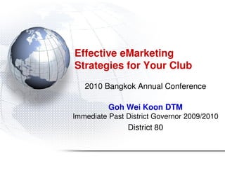 Effective eMarketing
Strategies for Your Club
   2010 Bangkok Annual Conference

          Goh Wei Koon DTM
Immediate Past District Governor 2009/2010
               District 80
 