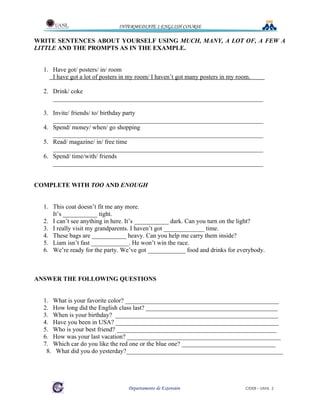 INTERMEDIATE 1 ENGLISH COURSE

WRITE SENTENCES ABOUT YOURSELF USING MUCH, MANY, A LOT OF, A FEW A
LITTLE AND THE PROMPTS AS IN THE EXAMPLE.


  1. Have got/ posters/ in/ room
     I have got a lot of posters in my room/ I haven’t got many posters in my room.

  2. Drink/ coke
     ___________________________________________________________________

  3. Invite/ friends/ to/ birthday party
     ___________________________________________________________________
  4. Spend/ money/ when/ go shopping
     ___________________________________________________________________
  5. Read/ magazine/ in/ free time
     ___________________________________________________________________
  6. Spend/ time/with/ friends
     ___________________________________________________________________


COMPLETE WITH TOO AND ENOUGH


  1. This coat doesn’t fit me any more.
     It’s ___________ tight.
  2. I can’t see anything in here. It’s ___________ dark. Can you turn on the light?
  3. I really visit my grandparents. I haven’t got _____________ time.
  4. These bags are ___________ heavy. Can you help me carry them inside?
  5. Liam isn’t fast ____________. He won’t win the race.
  6. We’re ready for the party. We’ve got ____________ food and drinks for everybody.



ANSWER THE FOLLOWING QUESTIONS


  1. What is your favorite color? _________________________________________________
  2. How long did the English class last? __________________________________________
  3. When is your birthday? ____________________________________________________
  4. Have you been in USA? ____________________________________________________
  5. Who is your best friend? ___________________________________________________
  6. How was your last vacation? _________________________________________________
  7. Which car do you like the red one or the blue one? ______________________________
   8. What did you do yesterday?__________________________________________________




                                   Departamento de Extensión                     CIDEB – UANL 2
 