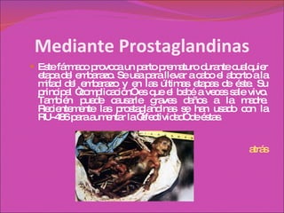 Mediante Prostaglandinas Este fármaco provoca un parto prematuro durante cualquier etapa del embarazo. Se usa para llevar a cabo el aborto a la mitad del embarazo y en las últimas etapas de éste. Su principal “complicación” es que el bebé a veces sale vivo. También puede causarle graves daños a la madre. Recientemente las prostaglandinas se han usado con la RU-486 para aumentar la “efectividad” de éstas. atrás 