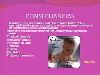 CONSECUANCIAS Quizás la mujer que se somete a un aborto no comprende cabalmente su responsabilidad y lo que ese acto puede acarrearle, pero los estudios realizados clínicamente nos dan los siguientes resultados: -Infecciones provocadas por restos del feto y/o placenta que queda en la matriz. -Trombosis de pelvis. -Grandes hemorragias -Perforación del útero -Trombosis -Embolia -Esterilidad -Trastornos menstruales. siguiente 