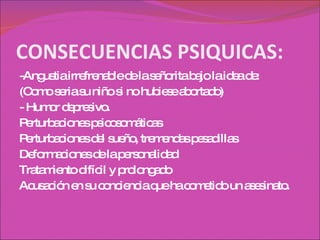 CONSECUENCIAS PSIQUICAS: -Angustia irrefrenable de la señorita bajo la idea de: (Como seria su niño si no hubiese abortado) - Humor depresivo.  Perturbaciones psicosomáticas Perturbaciones del sueño, tremendas pesadillas Deformaciones de la personalidad Tratamiento difícil y prolongado Acusación en su conciencia que ha cometido un asesinato. 
