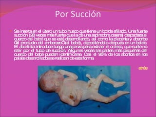 Por Succión Se inserta en el útero un tubo hueco que tiene un borde afilado. Una fuerte succión (28 veces más fuerte que la de una aspiradora casera) despedaza el cuerpo del bebé que se está desarrollando, así como la placenta y absorbe “el producto del embarazo” (el bebé), depositándolo después en un balde. El abortista introduce luego una pinza para extraer el cráneo, que suele no salir por el tubo de succión. Algunas veces las partes más pequeñas del cuerpo del bebé pueden identificarse. Casi el 95% de los abortos en los países desarrollados se realizan de esta forma. atrás 