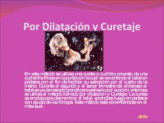 Por Dilatación y Curetaje En este método se utiliza una cureta o cuchillo provisto de una cucharilla filosa en la punta con la cual se va cortando al bebé en pedazos con el fin de facilitar su extracción por el cuello de la matriz. Durante el segundo y el tercer trimestre del embarazo el bebé es ya demasiado grande para extraerlo por succión; entonces se utiliza el método llamado por dilatación y Curetaje. La cureta se emplea para desmembrar al bebé, sacándose luego en pedazos con ayuda de los fórceps. Este método está convirtiéndose en el más usual. atrás 
