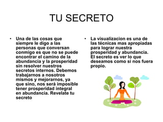 TU SECRETO Una de las cosas que siempre le digo a las personas que conversan conmigo es que no se puede encontrar el camino de la abundancia y la prosperidad sin resolver nuestros secretos internos. Debemos trabajarnos a nosotros mismos y mejorarnos, ya que sino, nos será imposible tener prosperidad integral en abundancia. Revelate tu secreto La visualizacion es una de las técnicas mas apropiadas para lograr nuestra prosperidad y abundancia. El secreto es ver lo que deseamos como si nos fuera propio.   