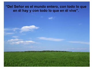 “ Del Señor es el mundo entero, con todo lo que en él hay y con todo lo que en él vive”. 