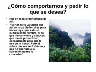¿ Cómo comportarnos y pedir lo que se desea? Hijo en toda circunstancia di así: “ Señor es tu voluntad que así se haga. Señor si es para honra tuya, que esto se cumpla en tu nombre, sí es que me conviene y conoces que me es provechoso, concédemelo para que lo use en tu honor. Pero si sabes que me será dañino y que no aportará a la salvación no me lo concedas”.   