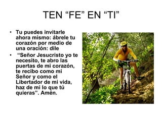 TEN “FE” EN “TI” Tu puedes invitarle ahora mismo: ábrele tu corazón por medio de una oración: dile “ Señor Jesucristo yo te necesito, te abro las puertas de mi corazón, te recibo como mi Señor y como el Libertador de mi vida, haz de mi lo que tú quieras”. Amén. 