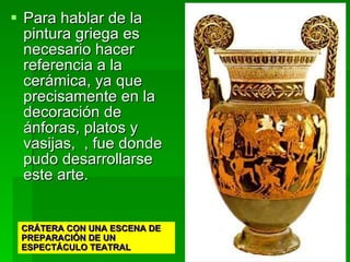 Para hablar de la pintura griega es necesario hacer referencia a la cerámica, ya que precisamente en la decoración de ánforas, platos y vasijas,  , fue donde pudo desarrollarse este arte.  CRÁTERA CON UNA ESCENA DE PREPARACIÓN DE UN ESPECTÁCULO TEATRAL 