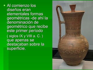 Al comienzo los diseños eran elementales formas geométricas -de ahí la denominación de geométrico que recibe este primer período  ( siglos IX y VIII a. C. )  que apenas se destacaban sobre la superficie.  