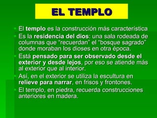 EL TEMPLO El  templo  es la construcción más característica Es la  residencia del dios : una sala rodeada de columnas que “recuerdan” el “bosque sagrado” donde moraban los dioses en otra época. Está  pensado para ser observado desde el exterior y desde lejos , por eso se atiende más al exterior que al interior. Así, en el exterior se utiliza la escultura en  relieve para narrar , en frisos y frontones. El templo, en piedra, recuerda construcciones anteriores en madera. 