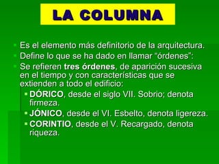 LA COLUMNA Es el elemento más definitorio de la arquitectura. Define lo que se ha dado en llamar “órdenes”: Se refieren  tres órdenes , de aparición sucesiva en el tiempo y con características que se extienden a todo el edificio: DÓRICO , desde el siglo VII. Sobrio; denota firmeza. JÓNICO , desde el VI. Esbelto, denota ligereza. CORINTIO , desde el V. Recargado, denota riqueza. 