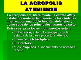 LA ACROPOLIS ATENIENSE La acrópolis era, literalmente, la  ciudad alta  y estaba presente en la mayoría de las ciudades griegas, con una doble función: defensiva y como sede de los principales lugares de culto.  Entre sus  principales monumentos están: El  Partenón , el templo principal, con la estatua de la diosa protectora, Atenea. El templo de  Niké Áptera El  Erecteión Y los  Propileos , el monumento de acceso al recinto. 