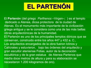 EL PARTENÓN El  Partenón  (del griego  Parthenos  –Virgen–;  ) es el templo  dedicado a Atenea, diosa protectora  de la ciudad de Atenas. Es el monumento más importante de la civilización griega antigua y se le considera como una de las más bellas obras arquitectónicas de la humanidad. El Partenón es uno de los principales templos dóricos que se conservan, construido entre los años 447 y 432 a. C.,  Los arquitectos encargados de la obra fueron Ictinos y Calícrates y estuvieron,  bajo las órdenes del arquitecto y gran escultor ateniense Fidias, autor de la decoración escultórica y de la gran estatua  de Atenea Partenos que  medía doce metros de altura y para su elaboración se necesitaron 1.200 kilogramos de oro).  