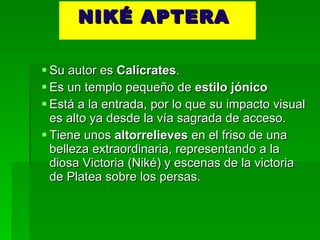NIKÉ APTERA  Su autor es  Calícrates . Es un templo pequeño de  estilo jónico Está a la entrada, por lo que su impacto visual es alto ya desde la vía sagrada de acceso. Tiene unos  altorrelieves  en el friso de una belleza extraordinaria, representando a la diosa Victoria (Niké) y escenas de la victoria de Platea sobre los persas. 
