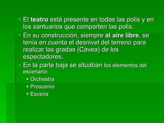 El  teatro  está presente en todas las polis y en los santuarios que comparten las polis. En su construcción, siempre  al aire libre , se tenía en cuenta el desnivel del terreno para realizar las gradas (Cávea) de los espectadores. En la parte baja se situaban  los elementos del escenario: Orchestra Proscenio  Escena 
