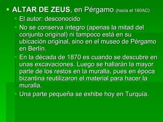 ALTAR DE ZEUS , en Pérgamo  (hacia el 160AC) El autor: desconocido No se conserva íntegro (apenas la mitad del conjunto original) ni tampoco está en su ubicación original, sino en el museo de Pérgamo en Berlín. En la década de 1870 es cuando se descubre en unas excavaciones. Luego se hallarán la mayor parte de los restos en la muralla, pues en época bizantina reutilizaron el material para hacer la muralla. Una parte pequeña se exhibe hoy en Turquía. 