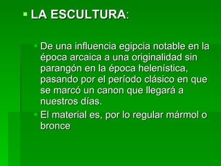 LA ESCULTURA : De una influencia egipcia notable en la época arcaica a una originalidad sin parangón en la época helenística, pasando por el período clásico en que se marcó un canon que llegará a nuestros días. El material es, por lo regular mármol o bronce 