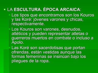 LA  ESCULTURA. ÉPOCA ARCAICA : Los tipos que encontramos son los Kouros y las Koré: jóvenes varones y chicas, respectivamente. Los Kouros son varones, desnudos, atléticos y pueden representar atletas o guerreros muertos en combate o incluso a Apolo.  Las Koré son sacerdotisas que portan ofrendas, están vestidas aunque las formas femeninas se insinúan bajo los pliegues de la ropa. 